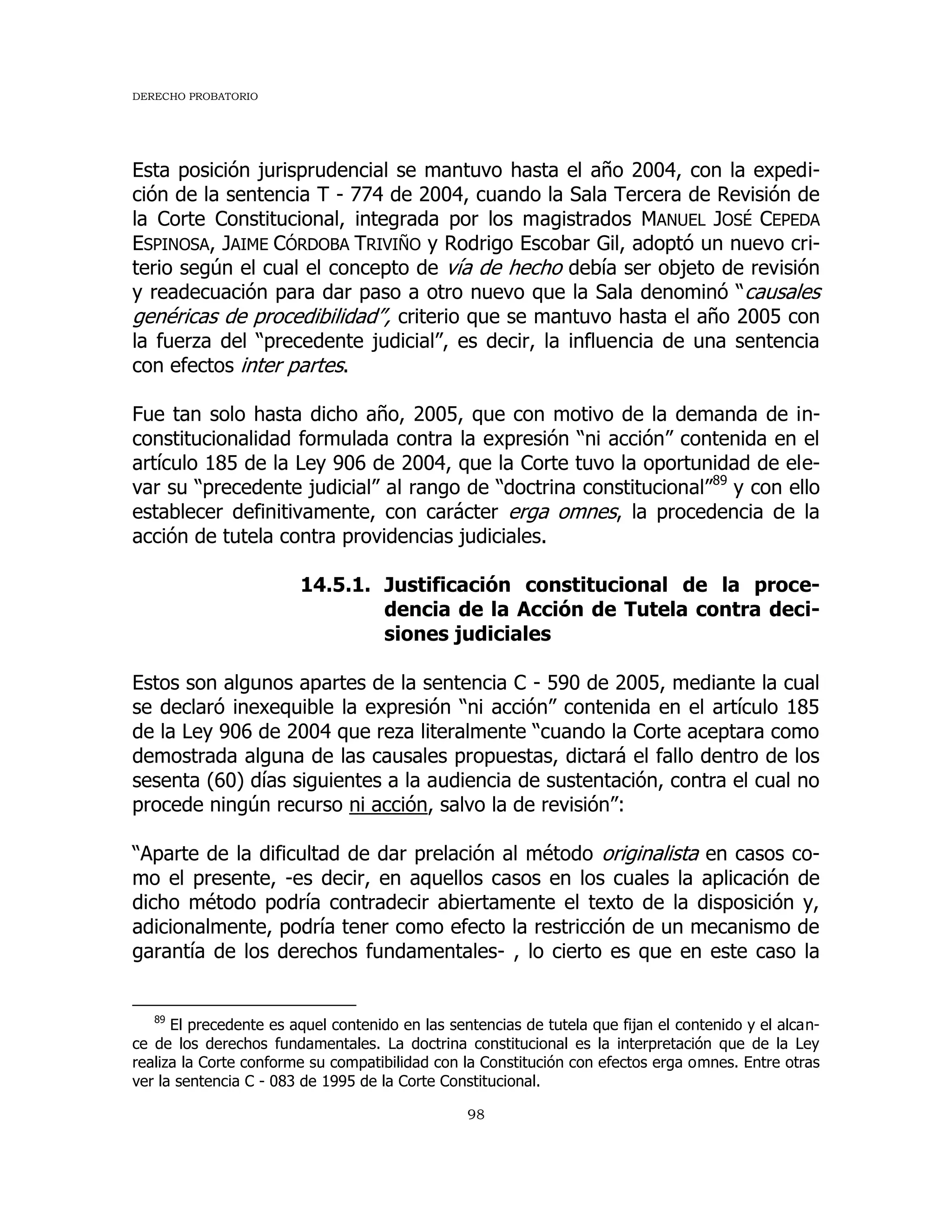 DERECHO PROBATORIO
98
Esta posición jurisprudencial se mantuvo hasta el año 2004, con la expedi-
ción de la sentencia T - 774 de 2004, cuando la Sala Tercera de Revisión de
la Corte Constitucional, integrada por los magistrados MANUEL JOSÉ CEPEDA
ESPINOSA, JAIME CÓRDOBA TRIVIÑO y Rodrigo Escobar Gil, adoptó un nuevo cri-
terio según el cual el concepto de vía de hecho debía ser objeto de revisión
y readecuación para dar paso a otro nuevo que la Sala denominó “causales
genéricas de procedibilidad”, criterio que se mantuvo hasta el año 2005 con
la fuerza del “precedente judicial”, es decir, la influencia de una sentencia
con efectos inter partes.
Fue tan solo hasta dicho año, 2005, que con motivo de la demanda de in-
constitucionalidad formulada contra la expresión “ni acción” contenida en el
artículo 185 de la Ley 906 de 2004, que la Corte tuvo la oportunidad de ele-
var su “precedente judicial” al rango de “doctrina constitucional”89
y con ello
establecer definitivamente, con carácter erga omnes, la procedencia de la
acción de tutela contra providencias judiciales.
14.5.1. Justificación constitucional de la proce-
dencia de la Acción de Tutela contra deci-
siones judiciales
Estos son algunos apartes de la sentencia C - 590 de 2005, mediante la cual
se declaró inexequible la expresión “ni acción” contenida en el artículo 185
de la Ley 906 de 2004 que reza literalmente “cuando la Corte aceptara como
demostrada alguna de las causales propuestas, dictará el fallo dentro de los
sesenta (60) días siguientes a la audiencia de sustentación, contra el cual no
procede ningún recurso ni acción, salvo la de revisión”:
“Aparte de la dificultad de dar prelación al método originalista en casos co-
mo el presente, -es decir, en aquellos casos en los cuales la aplicación de
dicho método podría contradecir abiertamente el texto de la disposición y,
adicionalmente, podría tener como efecto la restricción de un mecanismo de
garantía de los derechos fundamentales- , lo cierto es que en este caso la
89
El precedente es aquel contenido en las sentencias de tutela que fijan el contenido y el alcan-
ce de los derechos fundamentales. La doctrina constitucional es la interpretación que de la Ley
realiza la Corte conforme su compatibilidad con la Constitución con efectos erga omnes. Entre otras
ver la sentencia C - 083 de 1995 de la Corte Constitucional.
 