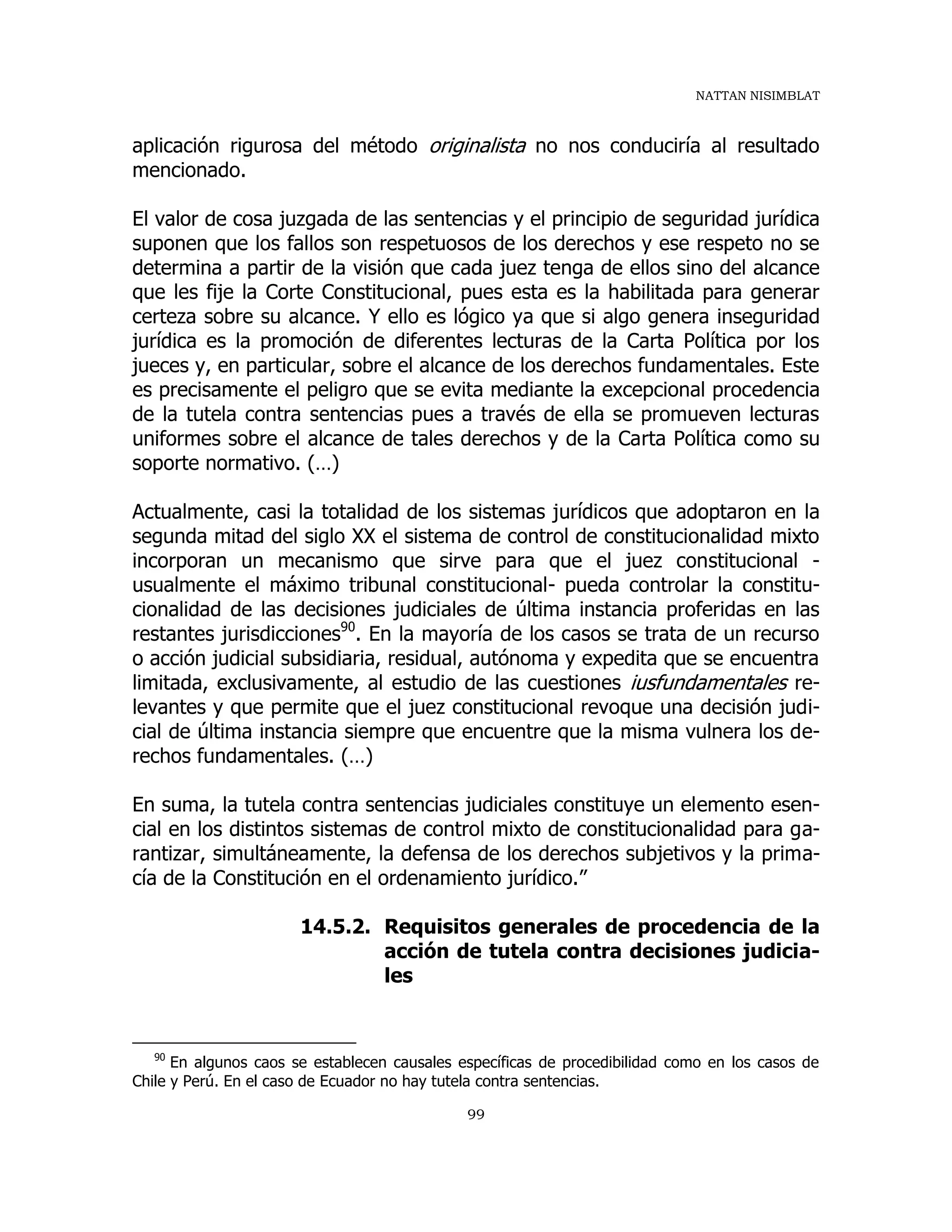 NATTAN NISIMBLAT
99
aplicación rigurosa del método originalista no nos conduciría al resultado
mencionado.
El valor de cosa juzgada de las sentencias y el principio de seguridad jurídica
suponen que los fallos son respetuosos de los derechos y ese respeto no se
determina a partir de la visión que cada juez tenga de ellos sino del alcance
que les fije la Corte Constitucional, pues esta es la habilitada para generar
certeza sobre su alcance. Y ello es lógico ya que si algo genera inseguridad
jurídica es la promoción de diferentes lecturas de la Carta Política por los
jueces y, en particular, sobre el alcance de los derechos fundamentales. Este
es precisamente el peligro que se evita mediante la excepcional procedencia
de la tutela contra sentencias pues a través de ella se promueven lecturas
uniformes sobre el alcance de tales derechos y de la Carta Política como su
soporte normativo. (…)
Actualmente, casi la totalidad de los sistemas jurídicos que adoptaron en la
segunda mitad del siglo XX el sistema de control de constitucionalidad mixto
incorporan un mecanismo que sirve para que el juez constitucional -
usualmente el máximo tribunal constitucional- pueda controlar la constitu-
cionalidad de las decisiones judiciales de última instancia proferidas en las
restantes jurisdicciones90
. En la mayoría de los casos se trata de un recurso
o acción judicial subsidiaria, residual, autónoma y expedita que se encuentra
limitada, exclusivamente, al estudio de las cuestiones iusfundamentales re-
levantes y que permite que el juez constitucional revoque una decisión judi-
cial de última instancia siempre que encuentre que la misma vulnera los de-
rechos fundamentales. (…)
En suma, la tutela contra sentencias judiciales constituye un elemento esen-
cial en los distintos sistemas de control mixto de constitucionalidad para ga-
rantizar, simultáneamente, la defensa de los derechos subjetivos y la prima-
cía de la Constitución en el ordenamiento jurídico.”
14.5.2. Requisitos generales de procedencia de la
acción de tutela contra decisiones judicia-
les
90
En algunos caos se establecen causales específicas de procedibilidad como en los casos de
Chile y Perú. En el caso de Ecuador no hay tutela contra sentencias.
 