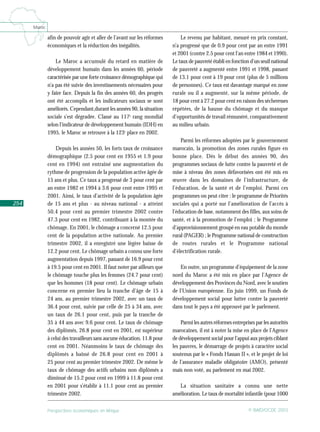 Perspectives économiques en Afrique © BAfD/OCDE 2003
254
Maroc
.
afin de pouvoir agir et aller de l’avant sur les réformes
économiques et la réduction des inégalités.
Le Maroc a accumulé du retard en matière de
développement humain dans les années 60, période
caractérisée par une forte croissance démographique qui
n’a pas été suivie des investissements nécessaires pour
y faire face. Depuis la fin des années 60, des progrès
ont été accomplis et les indicateurs sociaux se sont
améliorés. Cependant,durant les années 90, la situation
sociale s’est dégradée. Classé au 117e
rang mondial
selon l’indicateur de développement humain (IDH) en
1995, le Maroc se retrouve à la 123e
place en 2002.
Depuis les années 50, les forts taux de croissance
démographique (2.5 pour cent en 1955 et 1.9 pour
cent en 1994) ont entraîné une augmentation du
rythme de progression de la population active âgée de
15 ans et plus. Ce taux a progressé de 3 pour cent par
an entre 1982 et 1994 à 3.6 pour cent entre 1995 et
2001. Ainsi, le taux d’activité de la population âgée
de 15 ans et plus - au niveau national - a atteint
50.4 pour cent au premier trimestre 2002 contre
47.3 pour cent en 1982, contribuant à la montée du
chômage. En 2001, le chômage a concerné 12.5 pour
cent de la population active nationale. Au premier
trimestre 2002, il a enregistré une légère baisse de
12.2 pour cent. Le chômage urbain a connu une forte
augmentation depuis 1997, passant de 16.9 pour cent
à 19.5 pour cent en 2001. Il faut noter par ailleurs que
le chômage touche plus les femmes (24.7 pour cent)
que les hommes (18 pour cent). Le chômage urbain
concerne en premier lieu la tranche d’âge de 15 à
24 ans, au premier trimestre 2002, avec un taux de
36.4 pour cent, suivie par celle de 25 à 34 ans, avec
un taux de 26.1 pour cent, puis par la tranche de
35 à 44 ans avec 9.6 pour cent. Le taux de chômage
des diplômés, 26.8 pour cent en 2001, est supérieur
à celui des travailleurs sans aucune éducation, 11.8 pour
cent en 2001. Néanmoins le taux de chômage des
diplômés a baissé de 26.8 pour cent en 2001 à
25 pour cent au premier trimestre 2002. De même le
taux de chômage des actifs urbains non diplômés a
diminué de 15.2 pour cent en 1999 à 11.8 pour cent
en 2001 pour s’établir à 11.1 pour cent au premier
trimestre 2002.
Le revenu par habitant, mesuré en prix constant,
n’a progressé que de 0.9 pour cent par an entre 1991
et 2001 (contre 2.5 pour cent l’an entre 1984 et 1990).
Le taux de pauvreté établi en fonction d’un seuil national
de pauvreté a augmenté entre 1991 et 1998, passant
de 13.1 pour cent à 19 pour cent (plus de 5 millions
de personnes). Ce taux est davantage marqué en zone
rurale ou il a augmenté, sur la même période, de
18 pour cent à 27.2 pour cent en raison des sécheresses
répétées, de la hausse du chômage et du manque
d’opportunités de travail rémunéré, comparativement
au milieu urbain.
Parmi les réformes adoptées par le gouvernement
marocain, la promotion des zones rurales figure en
bonne place. Dès le début des années 90, des
programmes sociaux de lutte contre la pauvreté et de
mise à niveau des zones défavorisées ont été mis en
œuvre dans les domaines de l’infrastructure, de
l’éducation, de la santé et de l’emploi. Parmi ces
programmes on peut citer : le programme de Priorités
sociales qui a porté sur l’amélioration de l’accès à
l’éducation de base, notamment des filles, aux soins de
santé, et à la promotion de l’emploi ; le Programme
d’approvisionnement groupé en eau potable du monde
rural (PAGER) ; le Programme national de construction
de routes rurales et le Programme national
d’électrification rurale.
En outre, un programme d’équipement de la zone
nord du Maroc a été mis en place par l’Agence de
développement des Provinces du Nord, avec le soutien
de l’Union européenne. En juin 1999, un Fonds de
développement social pour lutter contre la pauvreté
dans tout le pays a été approuvé par le parlement.
Parmi les autres réformes entreprises par les autorités
marocaines, il est à noter la mise en place de l’Agence
de développement social pour l’appui aux projets ciblant
les pauvres, le démarrage de projets à caractère social
soutenus par le « Fonds Hassan II », et le projet de loi
de l’assurance maladie obligatoire (AMO), présenté
mais non voté, au parlement en mai 2002.
La situation sanitaire a connu une nette
amélioration. Le taux de mortalité infantile (pour 1000
 