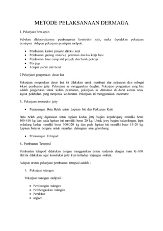 METODE PELAKSANAAN DERMAGA
1. Pekerjaan Persiapan
Sebelum dilaksanakannya pembangunan konstruksi jetty, maka diperlukan pekerjaan
persiapan. Adapun pekerjaan persiapan meliputi:
 Pembuatan kantor proyek/ direksi keet
 Pembuatan gudang material, peralatan dan los kerja besi
 Pembuatan base camp staf proyek dan barak pekerja
 Pos jaga
 Tempat parkir alat berat
2 Pekerjaan pengerukan dasar laut
Pekerjaan pengerukan dasar laut ini dilakukan untuk membuat alur pelayaran dan sebagai
lokasi pembuatan jetty. Pekerjaan ini menggunakan dragline. Pekerjaan pengerukan yang lain
adalah pengerukan untuk kolam pelabuhan, pekerjaan ini dilakukan di darat karena letak
layout pelabuhan yang menjorok ke daratan. Pekerjaan ini menggunakan excavator.
3.. Pekerjaan konstruksi jetty
 Pemasangan Batu Belah untuk Lapisan Inti dan Perkuatan Kaki
Batu belah yang digunakan untuk lapisan kedua jetty bagian kepala/ujung memiliki berat
400-410 kg dan pada lapisan inti memiliki berat 20 kg. Untuk jetty bagian badan/lengan, lapis
pelindung kedua memiliki berat 300-320 kg dan pada lapisan inti memiliki berat 15-20 kg.
Lapisan batu ini berguna untuk menahan datangnya arus gelombang.
 Pemasangan Tetrapod
4.. Pembuatan Tetrapod
Pembuatan tetrapod dilakukan dengan menggunakan beton readymix dengan mutu K-300.
Hal ini dilakukan agar konstruksi jetty kuat terhadap terjangan ombak.
Adapun urutan pekerjaan pembuatan tetrapod adalah :
1. Pekerjaan tulangan
Pekerjaan tulangan meliputi :
 Pemotongan tulangan
 Pembengkokan tulangan
 Perakitan
 angker
 