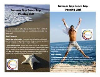 Summer Gay Beach Trip
Packing List!
Summer Gay Beach Trip
Packing List!
So are you ready for a fun day at the beach? Here is a list of
things to remember to make sure your trip is memorable in a
good way!
Don’t forget…
...your sexy swim trunks! I know you want to look hot and show off
your hard work at the gym, but make sure things are covered up...this isn’t
a nudist beach btw even though we might wish it were!
...your colorful towel! Not only does it help you dry off, but it protects
you from the sand if you are lying down sunbathing. Really a towel is kind
of like a condom; it’s an effective barrier between you and that piece of
HOT ASS sand! Always use a condom between you and that HOT ASS so
you don’t get burned by a Sexually Transmitted Disease (STD)!
So are you ready for a fun day at the beach? Here is a list of
things to remember to make sure your trip is memorable in a
good way!
Don’t forget…
...your sexy swim trunks! I know you want to look hot and show off
your hard work at the gym, but make sure things are covered up...this isn’t
a nudist beach btw even though we might wish it were!
...your colorful towel! Not only does it help you dry off, but it protects
you from the sand if you are lying down sunbathing. Really a towel is kind
of like a condom; it’s an effective barrier between you and that piece of
HOT ASS sand! Always use a condom between you and that HOT ASS so
you don’t get burned by a Sexually Transmitted Disease (STD)!
 