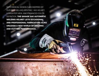 WITH RADICAL DESIGN CUES INSPIRED BY
OUR BEST-SELLING SENTINEL™
A50 HELMET,
A BRIGHTER VIEW, AND ENHANCED COLOR
DEFINITION, THE SAVAGE A40 AUTOMATIC
WELDING HELMET LETS OCCASIONAL
AND PROFESSIONAL FABRICATORS ALIKE
UNLEASH A NEW WORLD OF WELDING
AND CUTTING PERFORMANCE.
 