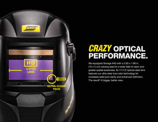 ULTRA-CLEAR
TECH
1/1/1/2
LENS
CRAZY
We equipped Savage A40 with a 3.93 x 1.96 in.
(10 x 5 cm) viewing area for a wider field of vision and
greater spatial awareness. Its 1/1/1/2 optical-class lens
features our ultra-clear true-color technology for
increased weld pool clarity and enhanced definition.
The result? A bigger, better view.
OPTICAL
PERFORMANCE.
 