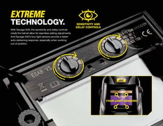 TECHNOLOGY.
With Savage A40, the sensitivity and delay controls
inside the helmet allow for seamless setting adjustments.
And Savage A40’s four light sensors provide a faster
auto-darkening response, especially when working
out of position.
SENSITIVITY AND
DELAY CONTROLS
EXTREME
FOUR LIGHT SENSORS
 