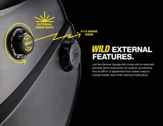 WILD
EXTERNAL
GRIND MODE
9–13 SHADE
KNOB
Just like Sentinel, Savage A40 comes with an externally
activated grind mode button for superior convenience.
And its DIN 9–13 adjustment knob makes it easy to
change shades, even while wearing a heavy glove.
EXTERNAL
FEATURES.
 
