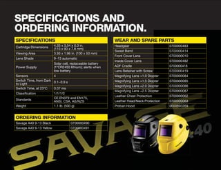 SPECIFICATIONS AND
ORDERING INFORMATION.
SPECIFICATIONS
Cartridge Dimensions
4.33 x 3.54 x 0.3 in.
(110 x 90 x 7.8 mm)
Viewing Area 3.93 x 1.96 in. (100 x 50 mm)
Lens Shade 9–13 automatic
Power Supply
Solar cell, replaceable battery
(1*CR2450 lithium); alerts when
low battery
Sensors 4
Switch Time, from Dark
to Light
0.1–0.9 s
Switch Time, at 23°C 0.07 ms
Classification 1/1/1/2
Standards
CE EN379 and EN175,
ANSI, CSA, AS/NZS
Weight 1.1 lb. (500 g)
WEAR AND SPARE PARTS
Headgear 0700000483
Sweat Band 0700000414
Front Cover Lens 0700000010
Inside Cover Lens 0700000482
ADF Cradle 0700000418
Lens Retainer with Screw 0700000419
Magnifying Lens +1.0 Diopter 0700000084
Magnifying Lens +1.5 Diopter 0700000085
Magnifying Lens +2.0 Diopter 0700000086
Magnifying Lens +2.5 Diopter 0700000087
Leather Chest Protection 0700000062
Leather Head/Neck Protection 0700000063
Proban Hood 0000593269
ORDERING INFORMATION
Savage A40 9-13 Black 0700000490
Savage A40 9-13 Yellow 0700000491
 