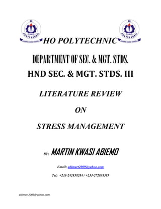 HO POLYTECHNIC

DEPARTMENT OF SEC. & MGT. STDS.
HND SEC. & MGT. STDS. III
LITERATURE REVIEW
ON
STRESS MANAGEMENT

BY:

MARTIN KWASI ABIEMO
Email: abimart2009@yahoo.com
Tel: +233-242838284 / +233-272838585

abimart2009@yahoo.com

 