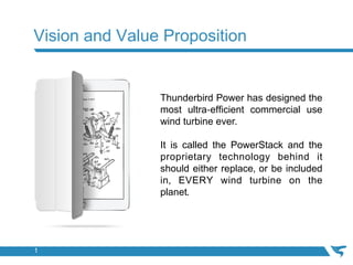 Vision and Value Proposition
Thunderbird Power has designed the
most ultra-efficient commercial use
wind turbine ever.	
	
It is called the PowerStack and the
proprietary technology behind it
should either replace, or be included
in, EVERY wind turbine on the
planet.	
1
 