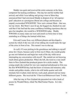 Maddy was quiet and reserved the entire semester at the farm, 
competent but lacking confidence. One day her and her mother had 
arrived, and while I was talking and giving a tour to Mom they 
announced that I had convinced Maddy to dropout of an ‘all expense 
paid’ education at a prestigious liberal arts college and become an 
unpaid, overworked WWOOFER! Now wait a minute Mom – that was 
not my intent. But Mom’s eyes lit up, she hugged me, thanked me and 
said that if she had had the same confidence building experience that we 
gave her daughter, she would be a WWOOFER today. Maddy 
WWOOFs in many states out west and emails us from time to time 
reminding us of things she learned while here. 
Erin and I come from very different planets and developed a 
system by which if she was sick of me talking she would make the sign 
of the cross in front of me. This meant I was to shut up. 
As well, if I were picking in the greenhouse and talking to myself 
alone for 2 hours, because early to Erin was 6:30am, she would quietly 
go one row behind me and begin her work of the day while never 
interrupting my conversation with myself. She started out not knowing 
much about greens production. When she left, she went to a very small 
farm in New Zealand that produced greens for a niche market. The 
young couple she worked for was very surprised and pleased as Erin was 
the first WWOOFER they had that knew of mizuna and minutina, ruby 
streaks and golden streaks, what to do with lambs quarter and wild 
mustard, how to plant, tend, harvest, wash, pack, present and use many 
different greens. She received the ‘I Survived Bittersweet Farm’ T-shirt. 
After her stay in New Zealand she presented me with a book of 
poems by Wendell Berry, titled The Mad Farmer Poems. In it she 
wrote: 
10 
 
