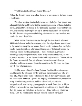 “To Brian, the best MAD farmer I know. “ 
Either she doesn’t know any other farmers or she sees me for how insane 
I really am. 
We often see that having help is not very helpful. One intern was 
adamant that she had lived with the indigenous people of Peru, but after 
having encountered a mouse in the cabin and a garden snake in the bean 
row, she insisted that we put her up in a hotel because in her home on 
the 83rd floor of an apartment building, there were no cockroaches nor 
rats in the upper East Side. 
After Hector drove the tractor through the new fence, after the 
$489.00 chainsaw had to be replaced, after the nightshades were found 
in the salad prepared by our young farmers, after not one, but two baby 
chicks were stepped on, after many thousands of dollars of losses, we 
continue on our exciting endeavor. I make mistakes every day. I 
encourage our young farmers to make every mistake they can, at our 
expense, because it is not their mistake until they make it. To make it to 
the future we must all free ourselves to learn from our missteps, 
mistakes and inexperience. Some farmers farm for 30 years but have 
only 1 year of experience. 
Unlike some of the Confined Animal Feeding Operations who 
send buses to the Mexican border and haul back immigrants who are 
paid $12.00 per hour, work 16 hours per day, 6 days per week and can 
not leave the CAFO for 3 years, we employ subtle tactics of persuasion, 
using promises of great food and lots of fresh air, to ensnare 
inexperienced, unknowing, young people to work from 5am to 11pm, 
365 days a year, for no pay, in miserable conditions, and shortly after 
they do escape us, with tears in their eyes – they willingly return for 
more. Can the future really be seen without tears in our eyes? 
11 
 