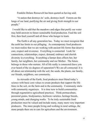 Franklin Delano Roosevelt has been quoted as having said; 
“A nation that destroys its’ soils, destroys itself. Forests are the 
lungs of our land, purifying the air and giving fresh strength to our 
people.” 
I would like to add that the meadows and edges that purify our water 
may hold answers to future sustainable food production. Feed the soil 
first, then feed yourself and all those who hunger to learn. 
The Earth is all any generation has. Today we must recognize that 
the earth has limits to our pillaging. As contemporary food producers 
we must realize that we are working with ancient life forms that deserve 
care, respect and reverence. Everything is connected. Look for 
connections, relationships, expect, demand, embrace and cherish 
diversity in everything. Everything a farmer does effects her, her 
family, her neighbors, her community and our Mother. The future 
belongs to those who nurture. All of life really is connected (have you 
ever heard of the six degrees of separation?) We are all connected. It is 
all about our relationship with the soil, the seeds, the plants, our family, 
our friends, neighbors, our community. 
As stewards of the Earth, food producers must blend today’s 
science with basic core values to create products that support the life 
force in the soil, on the farm and in the community. Community starts 
with community organizers. It is time now to build communities 
through regenerative agricultural practices. Think permaculture, 
perennial grains, biodynamics, heirloom varieties, heritage breeds, 
young minds, and changing works. To be truly sustainable food 
production must be valued and include many, many more very important 
producers. The more people living and working in rural settings, the 
more people there are to care for agriculture and the environment. 
12 
 