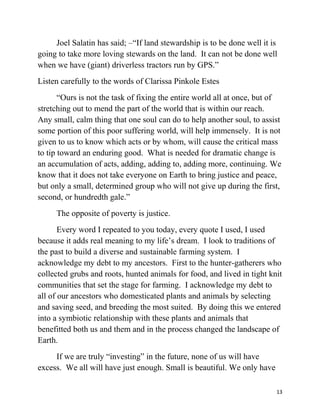 Joel Salatin has said; –“If land stewardship is to be done well it is 
going to take more loving stewards on the land. It can not be done well 
when we have (giant) driverless tractors run by GPS.” 
Listen carefully to the words of Clarissa Pinkole Estes 
“Ours is not the task of fixing the entire world all at once, but of 
stretching out to mend the part of the world that is within our reach. 
Any small, calm thing that one soul can do to help another soul, to assist 
some portion of this poor suffering world, will help immensely. It is not 
given to us to know which acts or by whom, will cause the critical mass 
to tip toward an enduring good. What is needed for dramatic change is 
an accumulation of acts, adding, adding to, adding more, continuing. We 
know that it does not take everyone on Earth to bring justice and peace, 
but only a small, determined group who will not give up during the first, 
second, or hundredth gale.” 
The opposite of poverty is justice. 
Every word I repeated to you today, every quote I used, I used 
because it adds real meaning to my life’s dream. I look to traditions of 
the past to build a diverse and sustainable farming system. I 
acknowledge my debt to my ancestors. First to the hunter-gatherers who 
collected grubs and roots, hunted animals for food, and lived in tight knit 
communities that set the stage for farming. I acknowledge my debt to 
all of our ancestors who domesticated plants and animals by selecting 
and saving seed, and breeding the most suited. By doing this we entered 
into a symbiotic relationship with these plants and animals that 
benefitted both us and them and in the process changed the landscape of 
Earth. 
If we are truly “investing” in the future, none of us will have 
excess. We all will have just enough. Small is beautiful. We only have 
13 
 