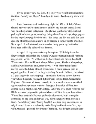 If you actually saw my farm, it is likely you would not understand 
it either. So why am I here? I am here to share. To share my story with 
you. 
I was born on a dark and stormy night in 1958 – ok I don’t have 
time to relive over 50 years here so, briefly, my mother, thanks Mom, 
was raised on a farm in Indiana. She always told horror stories about 
picking lima beans, peas, weeding, being chased by turkeys, dogs, pigs – 
having to pick up pigs by their ears. She hated the dirt and said that one 
day one of her kids would grow up to become a farmer just to spite her. 
So at age 11 I volunteered, and someday I may grow up, but today I 
have been officially selected as a faamaa. 
At age 11 I began to make my farm plan. With help from the 
Encyclopedia Britannica and Rodale’s Organic Gardening and Farming 
magazines I wrote; “ I will own a 130 acre farm and have a Ford 601 
Workmaster, Horned Dorset sheep, White geese, Shetland sheep dogs, 
Suffolk Punch horses, and Jersey cows. “ With many false starts I 
moved toward a future of food production. I had a garden, then an 
organic garden. I worked on large corn/soy farms in Indiana; I received 
a 2 year degree in bookkeeping. I attended a Real Ag school for one 
year where I quickly realized I did not want to be a Real Agricultural 
Engineer. So as we all know, in order to be a small – scale diversified 
agricultural entrepreneur we must first get a Bachelor of Fine Arts 
degree from a prestigious Art College. After my wife and I received our 
BFAs we were prepared to get our Masters of Fine Arts, or buy a farm. 
We realized that an MFA was probably a lot easier, but I was quite 
depressed by the idea, and it was way more expensive than buying a 
farm. So while my sister Sandy handled less than easy questions as to 
why I turned down a scholarship to the Maryland Institute of Art, my 
wife Ann and I pursued my dream of farming. We bought a small farm 
3 
 