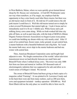 in West Baldwin, Maine, where we were quickly given horned dorset 
sheep by Dr. Hussey our veterinarian. A Ford 601 Workmaster came 
our way when somehow, as if by magic, my employer had the 
opportunity to buy a nice barely used John Deere tractor, but there was 
an old tractor stuck in front of it. He told me if I could remove the old 
junk tractor I could have it. Well this old tractor turned out to simply be 
a dust covered Workmaster that started right up. I took it home and we 
immediately used it to fit our 1 tillable acre. White Geese and a job 
milking Jersey cows came along. While we both worked full time city 
jobs off farm, as well as part time jobs, with the help of MOFGA (Maine 
Organic Farmers Growers Association) we began to pour every penny 
we could into building my dream while my wife mostly cried. After 15 
years of no central heat, frozen water, rocky ground, we got central heat, 
a master bedroom with a beautiful bathroom and a big barn. So I used 
the master bath once, never slept in the master bedroom and had one 
winter with central heat. 
Then, American Broadcast Corporation came and bought land 
adjacent to ours. We fought construction of the worlds’ tallest television 
transmission tower on land directly between our small farm and 
Briarcliff Farm where I milked Jersey cows. The tower was only 1000 
feet from our farm and started at 1million 365 thousand watts of 
electromagnetic radiation that was supposed to be safe and allow us to 
watch reruns of Gilligan’s Island. We moved. 
The owner of Briarcliff Farms had been giving us back copies of a 
magazine called “Farming”. It was printed in St. Lawrence County and 
in the back there were ads from many realtors, such as 200 acre-farm, 
cows and equipment included – turnkey operation - $50,000 etc. Well 
Henri Black told me the only place we would be able to farm was St. 
4 
 