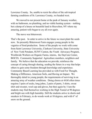Lawrence County. So, unable to resist the allure of the sub tropical 
farming conditions of St. Lawrence County, we headed west. 
We moved to our present home at the peak of January weather, 
with no bathroom, no plumbing, and no viable heating system – nothing 
but a dump of a house on beautiful land in Heuvelton, NY where my 
amazing, patient wife began to cry all over again. 
The move was bittersweet. 
That’s the past. In order to arrive in the future we must plant the seeds 
now. So presently Bittersweet Farm engages young people in the 
vagaries of food production. Some of the people we work with come 
from Saint Lawrence University, Clarkson University, State University 
of New York Potsdam, SUNY Canton, the Youth Advocacy Program, 
Worldwide Workers on Organic Farms, interns, the DayCare Center, 
BOCES, Community Supported Agriculture members, neighbors and 
family. We believe that the education we provide, reinforces the 
concept of caring through sharing, seeding the future in a way that helps 
others to gain some freedom through knowledge and experience. 
Community Based Learning has provided us with Food For Thought, 
Making a Difference, American Soils, and Having an Impact. We 
thoroughly detail to young people, the requirements of surviving in an 
amazing array of weather conditions. Doing chores at 4AM often times 
requires 3 pairs of socks, long johns, 2 pairs of pants, 3 shirts, sweat 
shirt and sweater, wool cap and gloves, but then again by 11am the 
students may find themselves working in the High Tunnel at 90 degrees 
and bright sun with high humidity. Still the students arrive in shorts and 
sneakers in February, to do woods work at 10 degrees, and with 6” of 
snow on the ground. 
5 
 
