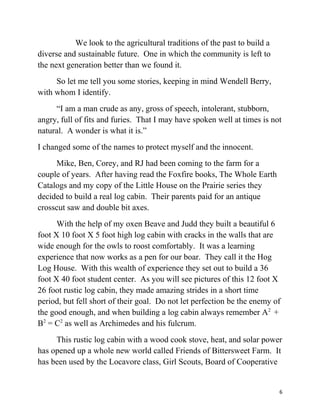 We look to the agricultural traditions of the past to build a 
diverse and sustainable future. One in which the community is left to 
the next generation better than we found it. 
So let me tell you some stories, keeping in mind Wendell Berry, 
with whom I identify. 
“I am a man crude as any, gross of speech, intolerant, stubborn, 
angry, full of fits and furies. That I may have spoken well at times is not 
natural. A wonder is what it is.” 
I changed some of the names to protect myself and the innocent. 
Mike, Ben, Corey, and RJ had been coming to the farm for a 
couple of years. After having read the Foxfire books, The Whole Earth 
Catalogs and my copy of the Little House on the Prairie series they 
decided to build a real log cabin. Their parents paid for an antique 
crosscut saw and double bit axes. 
With the help of my oxen Beave and Judd they built a beautiful 6 
foot X 10 foot X 5 foot high log cabin with cracks in the walls that are 
wide enough for the owls to roost comfortably. It was a learning 
experience that now works as a pen for our boar. They call it the Hog 
Log House. With this wealth of experience they set out to build a 36 
foot X 40 foot student center. As you will see pictures of this 12 foot X 
26 foot rustic log cabin, they made amazing strides in a short time 
period, but fell short of their goal. Do not let perfection be the enemy of 
the good enough, and when building a log cabin always remember A2 + 
B2 = C2 as well as Archimedes and his fulcrum. 
This rustic log cabin with a wood cook stove, heat, and solar power 
has opened up a whole new world called Friends of Bittersweet Farm. It 
has been used by the Locavore class, Girl Scouts, Board of Cooperative 
6 
 