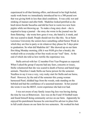 experienced in all that farming offers, and dressed in her high heeled, 
suede work boots we immediately introduced her to a 300 pound sow 
that was giving birth in less than ideal conditions. It was cold, wet and 
stinking of manure and after birth. Madeline looked petrified as she 
knelt down beside Sassafras and did her best to warm two new born 
piglets while not throwing up. To make a long story short – she is 
required to keep a journal – the story she wrote in the journal was far 
from flattering – she wrote how gross it was, she hated it, it stunk, and 
she was scared to death. People should not live like this. So at Saint 
Lawrence University the seniors have something called Senior Week in 
which they are free to party or do whatever they please for 5 days prior 
to graduation. So what did Madeline do? She showed up on our farm 
first thing Monday morning, (Ok it was 9AM give her a break), she 
worked with us everyday of her free week on our “real” farm. At the 
end of which she told us how terrific the experience was. 
Stella arrived with her 12 member First Year Program as expected. 
When I asked the group if anyone had any fears, concerns or issues, 
Stella volunteered that she was scared to death of horses and hated large 
animals. Therefore I made Stella our horse person for the semester. 
Needless to say it was a very, very rocky start for Stella and our horse, 
Pearl. However, by the end of the semester this young woman 
harnessed Pearl, skidded logs from the woods, rode standing on the 
bobsled and had the confidence of a seasoned teamster. In her journal 
she wrote it was the BEST, worst experience she had ever had. 
I was not aware of any family issues big Jess was having during 
the time he was at Bittersweet. Jess was on the 0 and 10 football team 
and found himself doing community service on our farm. Apparently he 
enjoyed his punishment because he convinced his advisor to place him 
in full credit classes on our farm for two semesters. He worked his butt 
8 
 