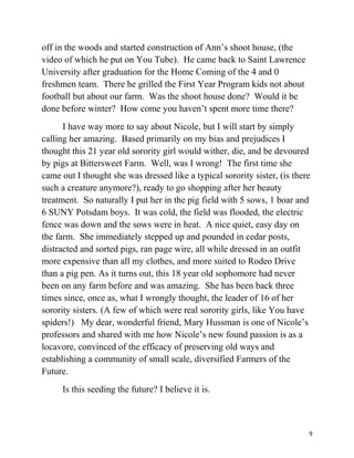 off in the woods and started construction of Ann’s shoot house, (the 
video of which he put on You Tube). He came back to Saint Lawrence 
University after graduation for the Home Coming of the 4 and 0 
freshmen team. There he grilled the First Year Program kids not about 
football but about our farm. Was the shoot house done? Would it be 
done before winter? How come you haven’t spent more time there? 
I have way more to say about Nicole, but I will start by simply 
calling her amazing. Based primarily on my bias and prejudices I 
thought this 21 year old sorority girl would wither, die, and be devoured 
by pigs at Bittersweet Farm. Well, was I wrong! The first time she 
came out I thought she was dressed like a typical sorority sister, (is there 
such a creature anymore?), ready to go shopping after her beauty 
treatment. So naturally I put her in the pig field with 5 sows, 1 boar and 
6 SUNY Potsdam boys. It was cold, the field was flooded, the electric 
fence was down and the sows were in heat. A nice quiet, easy day on 
the farm. She immediately stepped up and pounded in cedar posts, 
distracted and sorted pigs, ran page wire, all while dressed in an outfit 
more expensive than all my clothes, and more suited to Rodeo Drive 
than a pig pen. As it turns out, this 18 year old sophomore had never 
been on any farm before and was amazing. She has been back three 
times since, once as, what I wrongly thought, the leader of 16 of her 
sorority sisters. (A few of which were real sorority girls, like You have 
spiders!) My dear, wonderful friend, Mary Hussman is one of Nicole’s 
professors and shared with me how Nicole’s new found passion is as a 
locavore, convinced of the efficacy of preserving old ways and 
establishing a community of small scale, diversified Farmers of the 
Future. 
Is this seeding the future? I believe it is. 
9 
 