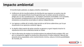 Impacto ambiental
El transformador pedestal, se adapta a diseños urbanísticos.
Ø A diferencia de los transformadores de distribución que exponen sus partes vivas de
conexión, este equipo (frente muerto) garantiza que no existan zonas de contacto y
peligro por sus dos consideraciones : se emplean conectores enchufables en la conexión,
que envuelven completamente la zona de contacto y porque a su vez esta zona de
conexiones se encuentran encerradas en cabinas independientes.
Ø Los ingresos y salidas de la media y baja tensión es de forma subterránea, por lo que
visualmente no se apreciara conductor alguno.
Ø Su diseño cúbico exento de partes amorfas no generan un gran impacto visual en la
arquitectura de la zona urbanística donde se instale.
Ø Está la alternativa de emplear los transformadores de pedestal fluido ecológico FR3, que
por su composición vegetal no producirían alteraciones al medio ambiente, además que
presenta otras propiedades como mantenimiento mínimo, reduce al mínimo posibilidades
de incendio, etc.
 