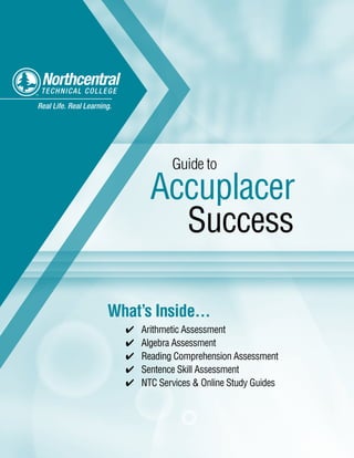 What’s Inside...
Arithmetic Assessment✔✔
Algebra Assessment✔✔
Reading Comprehension Assessment✔✔
Sentence Skill Assessment✔✔
NTC Services & Online Study Guides✔✔
Real Life. Real Learning.
Guide to
Accuplacer
Success
u
 
