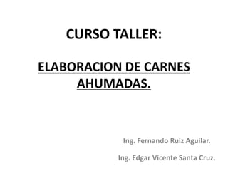 CURSO TALLER:
ELABORACION DE CARNES
AHUMADAS.
Ing. Fernando Ruiz Aguilar.
Ing. Edgar Vicente Santa Cruz.
 