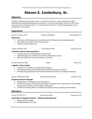 5700 Chestnut Hills Road, Newark, OH 43055(740) 868-7529scanter1975@gmail.com
Steven E. Canterbury, Sr.
Objective
Seeking a challenging opportunity where I will be able to utilize my strong organizational skills,
educational and managerial background, and ability to work well with people, which will allow me to
grow personally and professionally. I am self-motivated and able to work both independently and as
collaborative team member.
Experience
July 2013-January 2015 Fanatics (Staffmark) Frazeysburg, OH
Receiving
 Accurately and efficiently process merchandise in both inbound and outbound departments
 Assist other team members with process questions
 Member of facility safety team
August 2010-July 2013 Time Warner Cable Zanesville, OH
Customer Service Representative
 Assisting customers with billing and service questions
 Troubleshooting issues with television, internet, and telephony services
 Sales and retention of current and prospective customers
October 2004-July 2009 Target Heath, OH
Logistics Team Leader
 Lead team of 15 members on multiple shifts in logistics
 Actively hired, trained, and developed team members for all areas in retail store
 Provided strong leadership to team members and other team leaders in company best practices
January 2000-March 2003 DialAmerica Marketing Columbus, OH
Assistant Branch Manager
 Managed team of 40 telephone sales representatives
 Oversaw the education, development and retention of telephone sales representatives to meet staffing
and performance objectives and to improve performance
 Assisted in developing effective recruitment and staffing processes, strategies, and procedures
Education
August 2010-May 2013 Zane State College Zanesville, OH
Associates of Applied Science – Business Management
 Member Phi Theta Kappa
 Graduated Magna Cum Laude
 