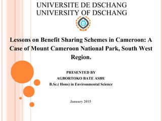 UNIVERSITE DE DSCHANG
UNIVERSITY OF DSCHANG
Lessons on Benefit Sharing Schemes in Cameroon: A
Case of Mount Cameroon National Park, South West
Region.
PRESENTED BY
AGBORTOKO BATE ASHU
B.Sc.( Hons) in Environmental Science
January 2015
 