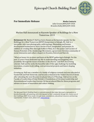 For Immediate Release Media Contacts
Julia Groom (804) 839-3436
Brandon Kelly (804) 839-3436
Marlon Hall Announced as Keynote Speaker of Buildings for a New
Tomorrow 2015
Richmond, VA- Marlon F. Hall has been chosen as the keynote speaker for the
Buildings for a New Tomorrow (BFNT) Symposium in Raleigh, NC. Hall is a
storyteller who uses photography, anthropology, filmmaking and human
development businesses to share stories of love, imagination and passion. In
addition to creating films through Folklore Films, he is the pastor and Curator of
Human Potential of the Awakenings Movement, a grassroots Christian community of
social visionaries and culture shapers in Houston, Detroit and Nairobi.
“What an honor it is to share and learn at the BFNT gathering in Raleigh. For the
past 15 years I have dedicated my life to understanding and imagining new
possibility through the issues of decline in the church,” said Hall about being
selected. Hall said he seeks the beautiful side of this ugly challenge by modeling
innovation, creative truth telling, entrepreneurial projects and future shaping
initiatives.
Growing up, Hall was a member of a family of religious nomads and was educated at
Vanderbilt and Fisk University and became ordained in the United Church of Christ
after attending the now Houston Graduate School of Theology. Hall serves on the
Faculty of Leadership at Duke Divinity’s Foundations of Christian Leadership and
Denominational Leadership Courses. He has produced films for these programs and
advises on issues of innovation and culture making.
The Episcopal Church Building Fund is a national nonprofit that helps Episcopal congregations to
become financially self sustaining and a thriving part of their community through the creative use of
their buildings. ECBF drives results through loans, consultations, educational resources and learning
opportunities. To learn more, please visit: www.ecbf.org.
 
