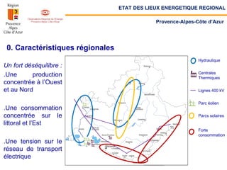 0. Caractéristiques régionales
Un fort déséquilibre :
.Une production
concentrée à l’Ouest
et au Nord
.Une consommation
concentrée sur le
littoral et l’Est
.Une tension sur le
réseau de transport
électrique
Hydraulique
Centrales
Thermiques
Lignes 400 kV
Parc éolien
Parcs solaires
Forte
consommation
ETAT DES LIEUX ENERGETIQUE REGIONAL
Provence-Alpes-Côte d’Azur
 