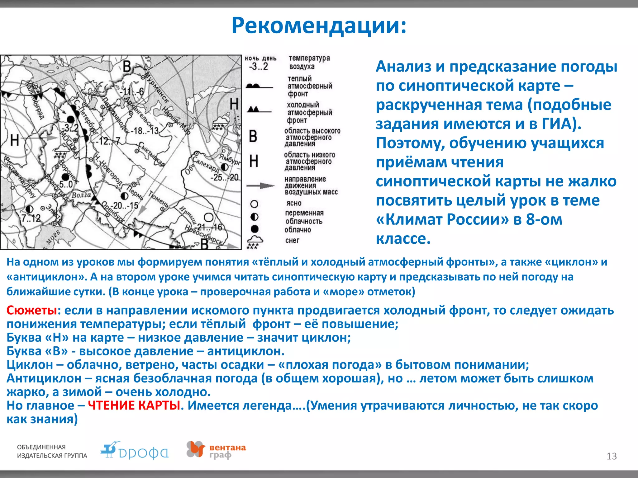 Рекомендации:
13
Анализ и предсказание погоды
по синоптической карте –
раскрученная тема (подобные
задания имеются и в ГИА).
Поэтому, обучению учащихся
приёмам чтения
синоптической карты не жалко
посвятить целый урок в теме
«Климат России» в 8-ом
классе.
На одном из уроков мы формируем понятия «тёплый и холодный атмосферный фронты», а также «циклон» и
«антициклон». А на втором уроке учимся читать синоптическую карту и предсказывать по ней погоду на
ближайшие сутки. (В конце урока – проверочная работа и «море» отметок)
Сюжеты: если в направлении искомого пункта продвигается холодный фронт, то следует ожидать
понижения температуры; если тёплый фронт – её повышение;
Буква «Н» на карте – низкое давление – значит циклон;
Буква «В» - высокое давление – антициклон.
Циклон – облачно, ветрено, часты осадки – «плохая погода» в бытовом понимании;
Антициклон – ясная безоблачная погода (в общем хорошая), но … летом может быть слишком
жарко, а зимой – очень холодно.
Но главное – ЧТЕНИЕ КАРТЫ. Имеется легенда….(Умения утрачиваются личностью, не так скоро
как знания)
 