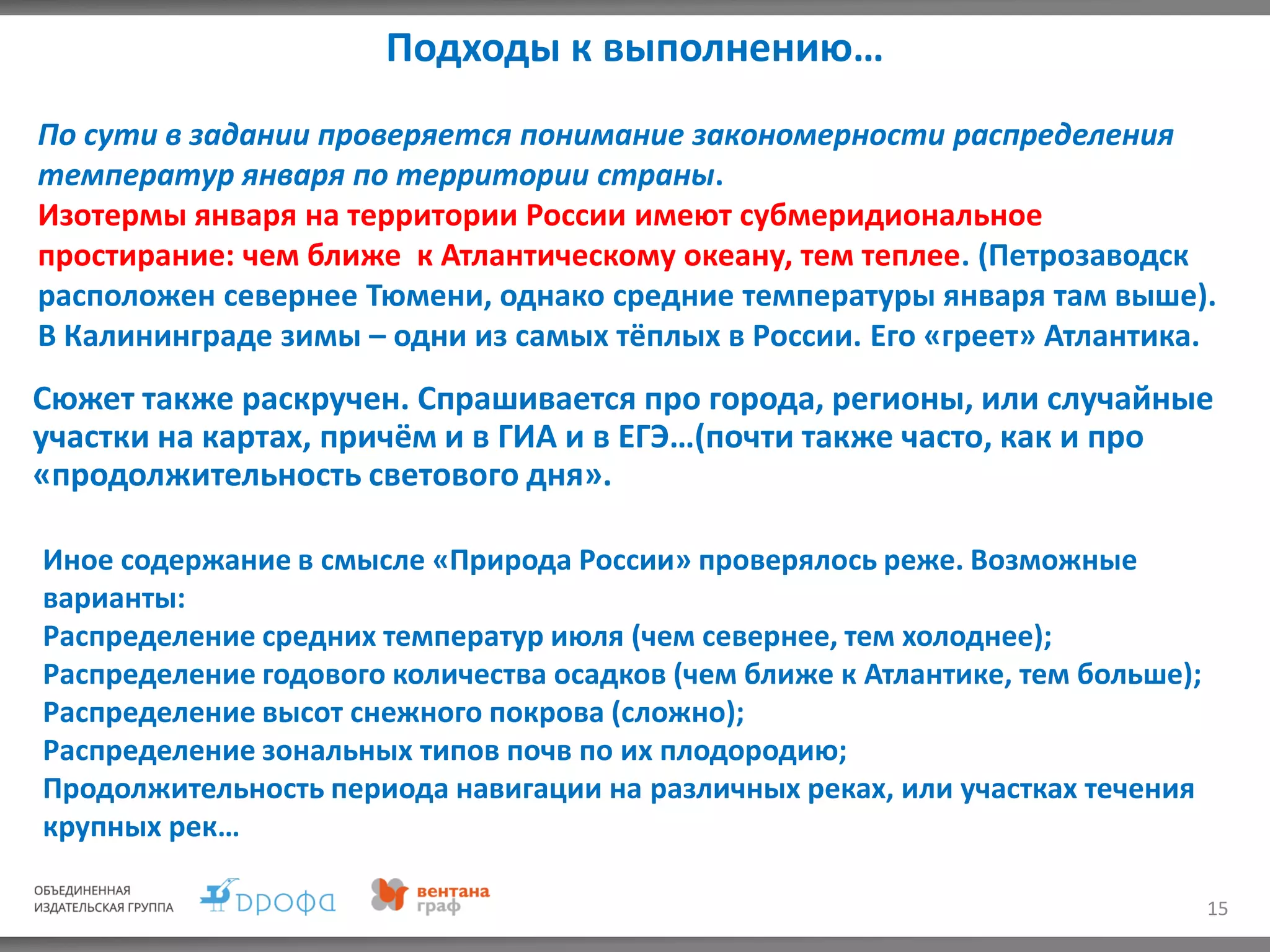 Подходы к выполнению…
15
По сути в задании проверяется понимание закономерности распределения
температур января по территории страны.
Изотермы января на территории России имеют субмеридиональное
простирание: чем ближе к Атлантическому океану, тем теплее. (Петрозаводск
расположен севернее Тюмени, однако средние температуры января там выше).
В Калининграде зимы – одни из самых тёплых в России. Его «греет» Атлантика.
Сюжет также раскручен. Спрашивается про города, регионы, или случайные
участки на картах, причём и в ГИА и в ЕГЭ…(почти также часто, как и про
«продолжительность светового дня».
Иное содержание в смысле «Природа России» проверялось реже. Возможные
варианты:
Распределение средних температур июля (чем севернее, тем холоднее);
Распределение годового количества осадков (чем ближе к Атлантике, тем больше);
Распределение высот снежного покрова (сложно);
Распределение зональных типов почв по их плодородию;
Продолжительность периода навигации на различных реках, или участках течения
крупных рек…
 