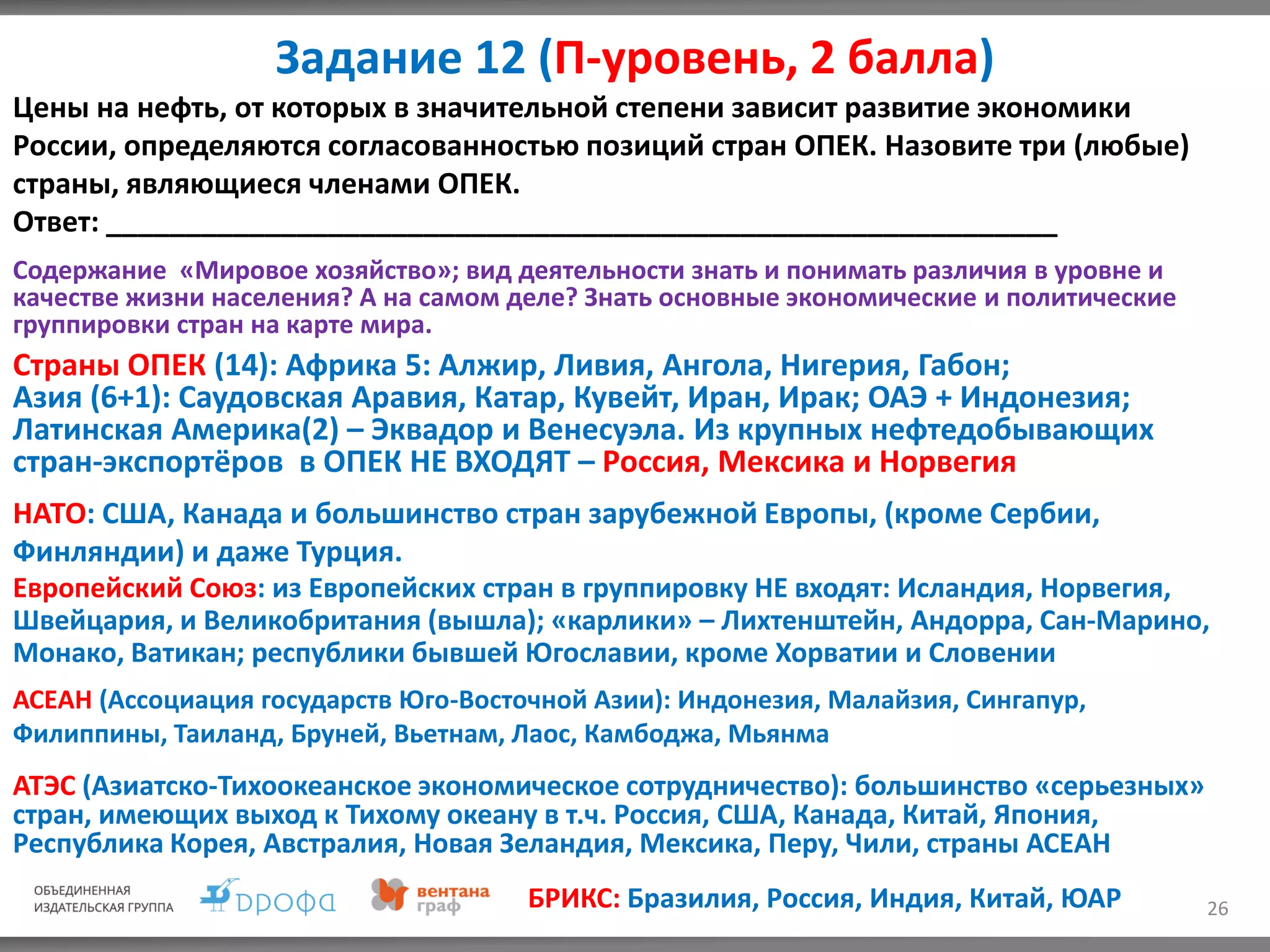 Задание 12 (П-уровень, 2 балла)
26
Цены на нефть, от которых в значительной степени зависит развитие экономики
России, определяются согласованностью позиций стран ОПЕК. Назовите три (любые)
страны, являющиеся членами ОПЕК.
Ответ: ____________________________________________________________
Содержание «Мировое хозяйство»; вид деятельности знать и понимать различия в уровне и
качестве жизни населения? А на самом деле? Знать основные экономические и политические
группировки стран на карте мира.
Страны ОПЕК (14): Африка 5: Алжир, Ливия, Ангола, Нигерия, Габон;
Азия (6+1): Саудовская Аравия, Катар, Кувейт, Иран, Ирак; ОАЭ + Индонезия;
Латинская Америка(2) – Эквадор и Венесуэла. Из крупных нефтедобывающих
стран-экспортёров в ОПЕК НЕ ВХОДЯТ – Россия, Мексика и Норвегия
НАТО: США, Канада и большинство стран зарубежной Европы, (кроме Сербии,
Финляндии) и даже Турция.
Европейский Союз: из Европейских стран в группировку НЕ входят: Исландия, Норвегия,
Швейцария, и Великобритания (вышла); «карлики» – Лихтенштейн, Андорра, Сан-Марино,
Монако, Ватикан; республики бывшей Югославии, кроме Хорватии и Словении
АСЕАН (Ассоциация государств Юго-Восточной Азии): Индонезия, Малайзия, Сингапур,
Филиппины, Таиланд, Бруней, Вьетнам, Лаос, Камбоджа, Мьянма
АТЭС (Азиатско-Тихоокеанское экономическое сотрудничество): большинство «серьезных»
стран, имеющих выход к Тихому океану в т.ч. Россия, США, Канада, Китай, Япония,
Республика Корея, Австралия, Новая Зеландия, Мексика, Перу, Чили, страны АСЕАН
БРИКС: Бразилия, Россия, Индия, Китай, ЮАР
 