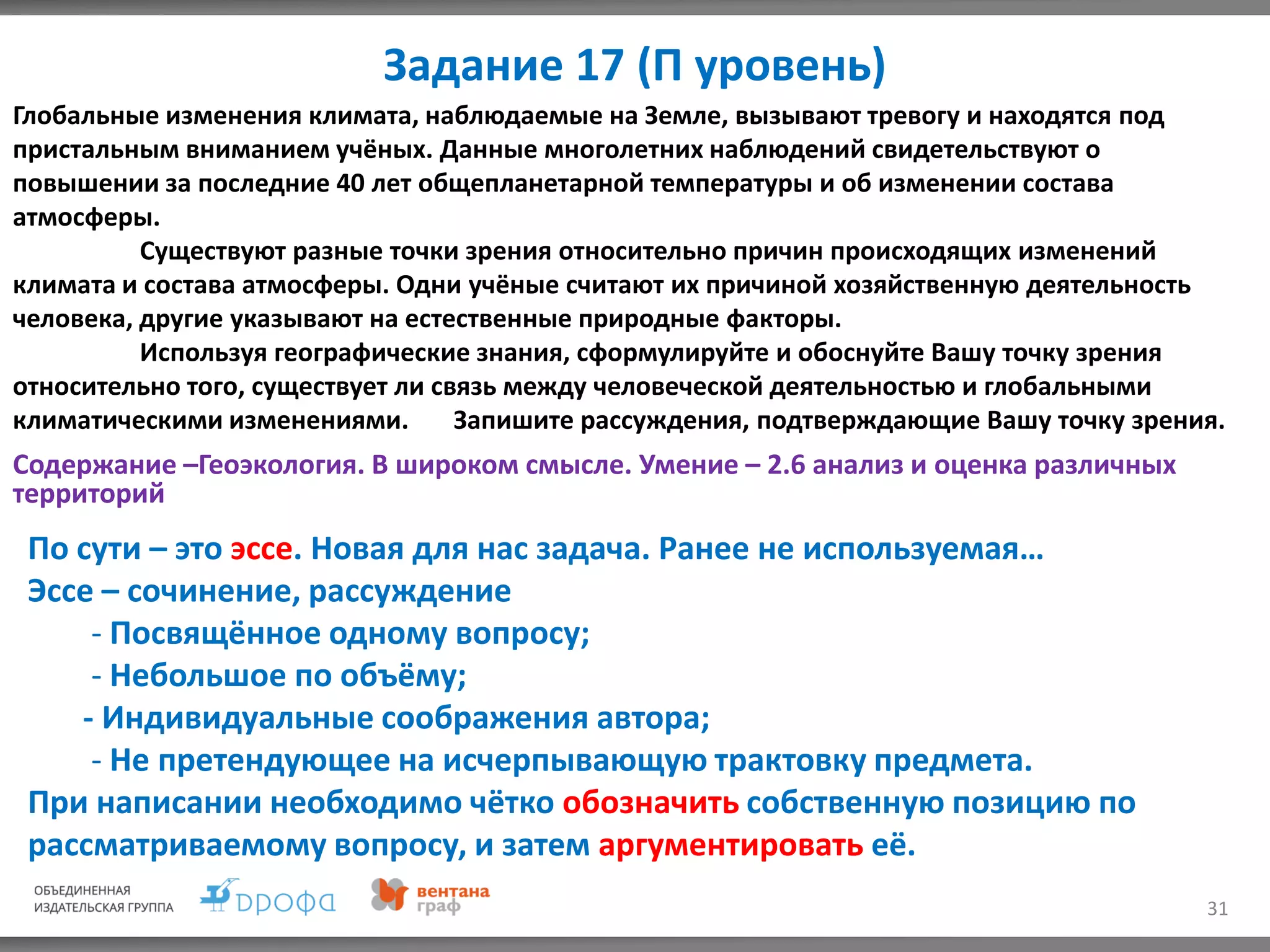 Задание 17 (П уровень)
31
Глобальные изменения климата, наблюдаемые на Земле, вызывают тревогу и находятся под
пристальным вниманием учёных. Данные многолетних наблюдений свидетельствуют о
повышении за последние 40 лет общепланетарной температуры и об изменении состава
атмосферы.
Существуют разные точки зрения относительно причин происходящих изменений
климата и состава атмосферы. Одни учёные считают их причиной хозяйственную деятельность
человека, другие указывают на естественные природные факторы.
Используя географические знания, сформулируйте и обоснуйте Вашу точку зрения
относительно того, существует ли связь между человеческой деятельностью и глобальными
климатическими изменениями. Запишите рассуждения, подтверждающие Вашу точку зрения.
Содержание –Геоэкология. В широком смысле. Умение – 2.6 анализ и оценка различных
территорий
По сути – это эссе. Новая для нас задача. Ранее не используемая…
Эссе – сочинение, рассуждение
- Посвящённое одному вопросу;
- Небольшое по объёму;
- Индивидуальные соображения автора;
- Не претендующее на исчерпывающую трактовку предмета.
При написании необходимо чётко обозначить собственную позицию по
рассматриваемому вопросу, и затем аргументировать её.
 
