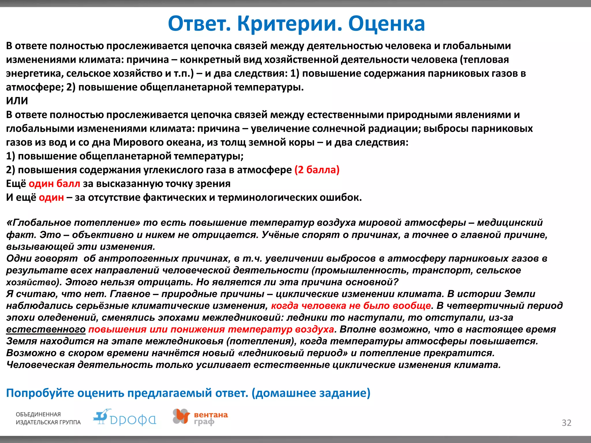 Ответ. Критерии. Оценка
32
«Глобальное потепление» то есть повышение температур воздуха мировой атмосферы – медицинский
факт. Это – объективно и никем не отрицается. Учёные спорят о причинах, а точнее о главной причине,
вызывающей эти изменения.
Одни говорят об антропогенных причинах, в т.ч. увеличении выбросов в атмосферу парниковых газов в
результате всех направлений человеческой деятельности (промышленность, транспорт, сельское
хозяйство). Этого нельзя отрицать. Но является ли эта причина основной?
Я считаю, что нет. Главное – природные причины – циклические изменении климата. В истории Земли
наблюдались серьёзные климатические изменения, когда человека не было вообще. В четвертичный период
эпохи оледенений, сменялись эпохами межледниковий: ледники то наступали, то отступали, из-за
естественного повышения или понижения температур воздуха. Вполне возможно, что в настоящее время
Земля находится на этапе межледниковья (потепления), когда температуры атмосферы повышается.
Возможно в скором времени начнётся новый «ледниковый период» и потепление прекратится.
Человеческая деятельность только усиливает естественные циклические изменения климата.
В ответе полностью прослеживается цепочка связей между деятельностью человека и глобальными
изменениями климата: причина – конкретный вид хозяйственной деятельности человека (тепловая
энергетика, сельское хозяйство и т.п.) – и два следствия: 1) повышение содержания парниковых газов в
атмосфере; 2) повышение общепланетарной температуры.
ИЛИ
В ответе полностью прослеживается цепочка связей между естественными природными явлениями и
глобальными изменениями климата: причина – увеличение солнечной радиации; выбросы парниковых
газов из вод и со дна Мирового океана, из толщ земной коры – и два следствия:
1) повышение общепланетарной температуры;
2) повышения содержания углекислого газа в атмосфере (2 балла)
Ещё один балл за высказанную точку зрения
И ещё один – за отсутствие фактических и терминологических ошибок.
Попробуйте оценить предлагаемый ответ. (домашнее задание)
 