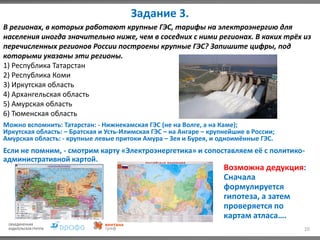 Задание 3.
10
В регионах, в которых работают крупные ГЭС, тарифы на электроэнергию для
населения иногда значительно ниже, чем в соседних с ними регионах. В каких трёх из
перечисленных регионов России построены крупные ГЭС? Запишите цифры, под
которыми указаны эти регионы.
1) Республика Татарстан
2) Республика Коми
3) Иркутская область
4) Архангельская область
5) Амурская область
6) Тюменская область
Можно вспомнить: Татарстан: - Нижнекамская ГЭС (не на Волге, а на Каме);
Иркутская область: – Братская и Усть-Илимская ГЭС – на Ангаре – крупнейшие в России;
Амурская область: - крупные левые притоки Амура – Зея и Бурея, и одноимённые ГЭС.
Если не помним, - смотрим карту «Электроэнергетика» и сопоставляем её с политико-
административной картой.
Возможна дедукция:
Сначала
формулируется
гипотеза, а затем
проверяется по
картам атласа….
 