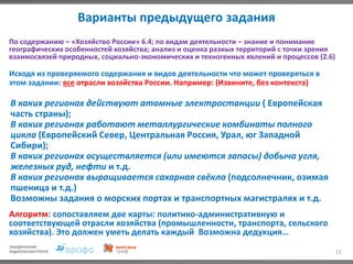 Варианты предыдущего задания
11
По содержанию – «Хозяйство России» 6.4; по видам деятельности – знание и понимание
географических особенностей хозяйства; анализ и оценка разных территорий с точки зрения
взаимосвязей природных, социально-экономических и техногенных явлений и процессов (2.6)
Исходя из проверяемого содержания и видов деятельности что может проверяться в
этом задании: все отрасли хозяйства России. Например: (Извините, без контекста)
В каких регионах действуют атомные электростанции ( Европейская
часть страны);
В каких регионах работают металлургические комбинаты полного
цикла (Европейский Север, Центральная Россия, Урал, юг Западной
Сибири);
В каких регионах осуществляется (или имеются запасы) добыча угля,
железных руд, нефти и т.д.
В каких регионах выращивается сахарная свёкла (подсолнечник, озимая
пшеница и т.д.)
Возможны задания о морских портах и транспортных магистралях и т.д.
Алгоритм: сопоставляем две карты: политико-административную и
соответствующей отрасли хозяйства (промышленности, транспорта, сельского
хозяйства). Это должен уметь делать каждый Возможна дедукция…
 