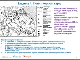 Задание 4. Синоптическая карта
12
Содержание: Атмосфера,
погода, климат; (6.2) вид
деятельности –
выделение
существенных признаков
географических
объектов и явлений (2.4).
По-моему, вид
деятельности – чтение
карт. (Должен уметь
каждый, независимо от
содержания карты)
Возможные утверждения:
 1. Погода в гг. Петрозаводске и Ростове-на-Дону определяет циклон;
 2. В дневное время на всей территории Европейской части не будет
отрицательных температур;
 3. В Омске ожидается понижение температуры и выпадет снег;
4. В Москве и Мурманске среднесуточная температура воздуха будет
положительной
 5. В ближайшие сутки погоду в городе Нарьян-Мар будет определять циклон
 