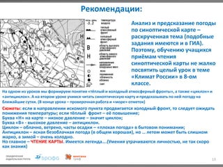 Рекомендации:
13
Анализ и предсказание погоды
по синоптической карте –
раскрученная тема (подобные
задания имеются и в ГИА).
Поэтому, обучению учащихся
приёмам чтения
синоптической карты не жалко
посвятить целый урок в теме
«Климат России» в 8-ом
классе.
На одном из уроков мы формируем понятия «тёплый и холодный атмосферный фронты», а также «циклон» и
«антициклон». А на втором уроке учимся читать синоптическую карту и предсказывать по ней погоду на
ближайшие сутки. (В конце урока – проверочная работа и «море» отметок)
Сюжеты: если в направлении искомого пункта продвигается холодный фронт, то следует ожидать
понижения температуры; если тёплый фронт – её повышение;
Буква «Н» на карте – низкое давление – значит циклон;
Буква «В» - высокое давление – антициклон.
Циклон – облачно, ветрено, часты осадки – «плохая погода» в бытовом понимании;
Антициклон – ясная безоблачная погода (в общем хорошая), но … летом может быть слишком
жарко, а зимой – очень холодно.
Но главное – ЧТЕНИЕ КАРТЫ. Имеется легенда….(Умения утрачиваются личностью, не так скоро
как знания)
 