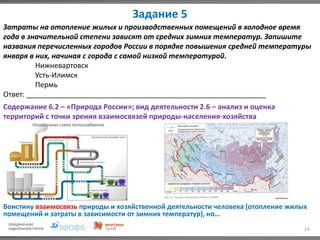 Задание 5
14
Затраты на отопление жилых и производственных помещений в холодное время
года в значительной степени зависят от средних зимних температур. Запишите
названия перечисленных городов России в порядке повышения средней температуры
января в них, начиная с города с самой низкой температурой.
Нижневартовск
Усть-Илимск
Пермь
Ответ: ____________________________________________________________
Содержание 6.2 – «Природа России»; вид деятельности 2.6 – анализ и оценка
территорий с точки зрения взаимосвязей природы-населения-хозяйства
Воистину взаимосвязь природы и хозяйственной деятельности человека (отопление жилых
помещений и затраты в зависимости от зимних температур), но…
 
