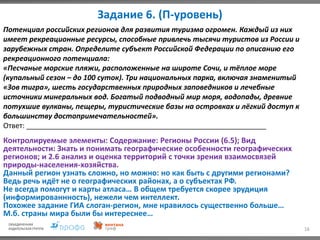 Задание 6. (П-уровень)
16
Потенциал российских регионов для развития туризма огромен. Каждый из них
имеет рекреационные ресурсы, способные привлечь тысячи туристов из России и
зарубежных стран. Определите субъект Российской Федерации по описанию его
рекреационного потенциала:
«Песчаные морские пляжи, расположенные на широте Сочи, и тёплое море
(купальный сезон – до 100 суток). Три национальных парка, включая знаменитый
«Зов тигра», шесть государственных природных заповедников и лечебные
источники минеральных вод. Богатый подводный мир моря, водопады, древние
потухшие вулканы, пещеры, туристические базы на островках и лёгкий доступ к
большинству достопримечательностей».
Ответ: ____________________________________________________________
Контролируемые элементы: Содержание: Регионы России (6.5); Вид
деятельности: Знать и понимать географические особенности географических
регионов; и 2.6 анализ и оценка территорий с точки зрения взаимосвязей
природы-населения-хозяйства.
Данный регион узнать сложно, но можно: но как быть с другими регионами?
Ведь речь идёт не о географических районах, а о субъектах РФ.
Не всегда помогут и карты атласа… В общем требуется скорее эрудиция
(информированнность), нежели чем интеллект.
Похожее задание ГИА слоган-регион, мне нравилось существенно больше…
М.б. страны мира были бы интереснее…
 