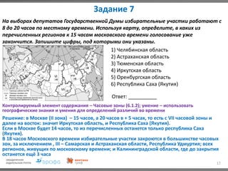 Задание 7
17
На выборах депутатов Государственной Думы избирательные участки работают с
8 до 20 часов по местному времени. Используя карту, определите, в каких из
перечисленных регионов к 15 часам московского времени голосование уже
закончится. Запишите цифры, под которыми они указаны.
1) Челябинская область
2) Астраханская область
3) Тюменская область
4) Иркутская область
5) Оренбургская область
6) Республика Саха (Якутия)
Ответ: __________
Решение: в Москве (II зона) – 15 часов, а 20 часов в + 5 часах, то есть с VII часовой зоны и
далее на восток: значит Иркутская область, и Республика Саха (Якутия).
Если в Москве будет 14 часов, то из перечисленных останется только республика Саха
(Якутия).
В 18 часов Московского времени избирательные участки закроются в большинстве часовых
зон, за исключением , III – Самарская и Астраханская области, Республика Удмуртия; всех
регионов, живущих по московскому времени; и Калининградской области, где до закрытия
останется ещё 3 часа
Контролируемый элемент содержания – Часовые зоны (6.1.2); умение – использовать
географические знания и умения для определений различий во времени
 