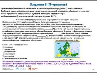 Задание 8 (П-уровень)
18
Прочитайте приведённый ниже текст, в котором пропущен ряд слов (словосочетаний).
Выберите из предлагаемого списка слова (словосочетания), которые необходимо вставить на
места пропусков, обозначенных буквами. Запишите в текст номера
выбранных слов (словосочетаний). (по сути задание 4-ЕГЭ)
В Восточной Европе стремительно сокращается численность населения
По состоянию на 2015 год в Восточной Европе было зафиксировано 292 миллиона
жителей. Это на 18 миллионов меньше, чем в начале 90-х годов. Восточные европейцы уезжали в
Западную Европу, вдохновлённые возможностью заработать больше и жить лучше. То есть одной из
причин сокращения численности населения стала _________(А) из Восточной Европы. К примеру, поляки,
латвийцы и литовцы чаще всего уезжали в Великобританию и Ирландию. Эстонцы – в Финляндию; румыны
– в Италию и Испанию. В последнее время популярной стала _________(Б) в Норвегию. Другая причина
сокращения населения – это уменьшение _________(В). Экономическая и политическая неопределённость
в постсоветскую (?) эпоху сильно повлияла на естественный прирост в совокупности с отсутствием
адекватной системы социального обеспечения.
Список слов (словосочетаний):
1) эмиграция
2) урбанизация
3) рождаемость
4) иммиграция
5) смертность
6) экономическая интеграция
Весьма интересное задание по проверяемым элементам: Содержание: предельно
широкое - Население и хозяйство России и мира (2.3,2.6., 6.3,6.4); а деятельность – знать
и понимать …ВСЁ (1.1 – 1.13)
 
