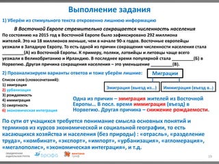 Выполнение задания
19
1) Уберём из стимульного текста откровенно лишнюю информацию
В Восточной Европе стремительно сокращается численность населения
По состоянию на 2015 год в Восточной Европе было зафиксировано 292 миллиона
жителей. Это на 18 миллионов меньше, чем в начале 90-х годов. Восточные европейцы
уезжали в Западную Европу. То есть одной из причин сокращения численности населения стала
_________(А) из Восточной Европы. К примеру, поляки, латвийцы и литовцы чаще всего
уезжали в Великобританию и Ирландию. В последнее время популярной стала _________(Б) в
Норвегию. Другая причина сокращения населения – это уменьшение _________(В).
2) Проанализируем варианты ответов и тоже уберём лишние:
Список слов (словосочетаний):
1) эмиграция
2) урбанизация
3) рождаемость
4) иммиграция
5) смертность
6) экономическая интеграция
Миграции
Эмиграция (выезд из…) Иммиграция (въезд в..)
Одна из причин – эмиграция жителей из Восточной
Европы… В посл. время иммиграция (въезд) в
Норвегию. Другая причина – снижение рождаемости.
По сути от учащихся требуется понимание смысла основных понятий и
терминов из курсов экономической и социальной географии, то есть
касающихся хозяйства и населения (без природы) : «отрасль», «разделение
труда», «комбинат», «экспорт», «импорт», «урбанизация», «агломерация»,
«мегалополис», «экономическая интеграция», и т.д.
 
