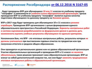 Распоряжение Рособрнадзора от 06.12.2016 N 3167-05
2
…будут проведены ВПР для обучающихся 10 или 11 классов по учебному предмету
"география" в зависимости от учебного плана образовательной организации. Целью
проведения ВПР по учебному предмету "география" является оценка качества
подготовки обучающихся по данному предмету на базовом уровне.
ВПР в 2017 году будут проведены для обучающихся 10 и 11 классов в режиме
апробации. Проведение ВПР организовано с целью формирования единого
образовательного пространства в Российской Федерации. Варианты контрольных работ
и система оценивания разрабатываются на федеральном уровне и должны дать
возможность оценить учебные результаты обучающихся по единым критериям.
Напоминаем Вам, что ВПР - это итоговые контрольные работы, результаты которых не
должны учитываться при выставлении годовых отметок по предметам или при
получении аттестата о среднем общем образовании.
Они проводятся на региональном уровне или на уровне образовательной организации
Участие образовательных организаций в проведении ВПР в 11 классе не является
обязательным, такое решение принимает сама образовательная организация. ВПР не
влекут за собой дополнительной нагрузки так, как они будут заменять традиционные
итоговые контрольные работы в образовательной организации.
 