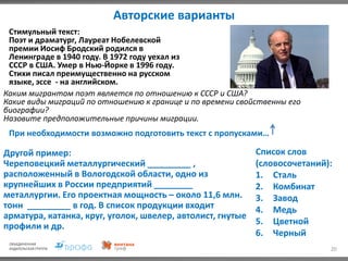 Авторские варианты
20
Каким мигрантом поэт является по отношению к СССР и США?
Какие виды миграций по отношению к границе и по времени свойственны его
биографии?
Назовите предположительные причины миграции.
Стимульный текст:
Поэт и драматург, Лауреат Нобелевской
премии Иосиф Бродский родился в
Ленинграде в 1940 году. В 1972 году уехал из
СССР в США. Умер в Нью-Йорке в 1996 году.
Стихи писал преимущественно на русском
языке, эссе - на английском.
При необходимости возможно подготовить текст с пропусками…
Другой пример:
Череповецкий металлургический _________ ,
расположенный в Вологодской области, одно из
крупнейших в России предприятий ________
металлургии. Его проектная мощность – около 11,6 млн.
тонн _________ в год. В список продукции входит
арматура, катанка, круг, уголок, швелер, автолист, гнутые
профили и др.
Список слов
(словосочетаний):
1. Сталь
2. Комбинат
3. Завод
4. Медь
5. Цветной
6. Черный
 