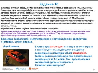Задание 10
22
Дмитрий включил радио, когда в выпуске новостей передавали сообщение о землетрясении.
Землетрясение магнитудой 6,6 произошло в префектуре Тоттори, расположенной на западе
острова Хонсю. Об этом сообщило Национальное метеорологическое агентство страны.
Очаг землетрясения залегал на глубине 10 км. Метеорологическое агентство изначально
предупредило жителей об угрозе цунами, однако позднее отменило её. Между тем,
предупреждают власти, сохраняется опасность обрушения зданий и возникновения пожаров.
Дмитрий не услышал начало сообщения и не понял, на территории какой страны произошло
землетрясение.
Определите, о какой стране говорится в этом сообщении.
Проверяемое содержание – «Страны мира» (5.2-5.4); Вид деятельности: знание и понимание
географической специфики отдельных стран и регионов; (1.7); выявление существенных
признаков географических объектов и явлений (2.4)
Ключевые слова текста: «землетрясение»; «остров Хонсю»; префектура
«Тоттори». Ответ: Япония.
Другой пример: В провинции Хэйлунцзян на северо-востоке страны
в связи с муссонными дождями ожидается
сильнейшее за последние 20 лет наводнение.
Уровень воды в местной реке уже поднялся выше
нормального на 1.6 метра. Это – предпоследний
«оранжевый уровень опасности».
О какой стране идёт речь?
 