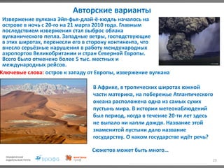 Авторские варианты
23
Извержение вулкана Эйя-фья-длай-ё-кюдль началось на
острове в ночь с 20-го на 21 марта 2010 года. Главным
последствием извержения стал выброс облака
вулканического пепла. Западные ветры, господствующие
в этих широтах, перенесли его в сторону континента, что
внесло серьёзные нарушения в работу международных
аэропортов Великобритании и стран Северной Европы.
Всего было отменено более 5 тыс. местных и
международных рейсов.
Ключевые слова: остров к западу от Европы, извержение вулкана
В Африке, в тропических широтах южной
части материка, на побережье Атлантического
океана расположена одна из самых сухих
пустынь мира. В истории метеонаблюдений
был период, когда в течение 20-ти лет здесь
не выпало ни капли дождя. Название этой
знаменитой пустыни дало название
государству. О каком государстве идёт речь?
Сюжетов может быть много…
 