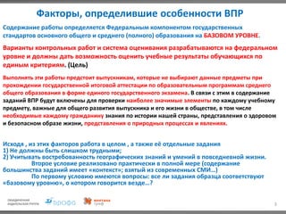Факторы, определившие особенности ВПР
3
Выполнять эти работы предстоит выпускникам, которые не выбирают данные предметы при
прохождении государственной итоговой аттестации по образовательным программам среднего
общего образования в форме единого государственного экзамена. В связи с этим в содержание
заданий ВПР будут включены для проверки наиболее значимые элементы по каждому учебному
предмету, важные для общего развития выпускника и его жизни в обществе, в том числе
необходимые каждому гражданину знания по истории нашей страны, представления о здоровом
и безопасном образе жизни, представления о природных процессах и явлениях.
Содержание работы определяется Федеральным компонентом государственных
стандартов основного общего и среднего (полного) образования на БАЗОВОМ УРОВНЕ.
Варианты контрольных работ и система оценивания разрабатываются на федеральном
уровне и должны дать возможность оценить учебные результаты обучающихся по
единым критериям. (Цель)
Исходя , из этих факторов работа в целом , а также её отдельные задания
1) Не должны быть слишком трудными;
2) Учитывать востребованность географических знаний и умений в повседневной жизни.
Второе условие реализовано практически в полной мере (содержание
большинства заданий имеет «контекст»; взятый из современных СМИ…)
По первому условию имеются вопросы: все ли задания образца соответствуют
«базовому уровню», о котором говорится везде…?
 