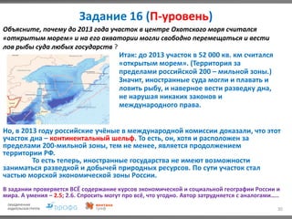Задание 16 (П-уровень)
30
Объясните, почему до 2013 года участок в центре Охотского моря считался
«открытым морем» и на его акватории могли свободно перемещаться и вести
лов рыбы суда любых государств ?
Итак: до 2013 участок в 52 000 кв. км считался
«открытым морем». (Территория за
пределами российской 200 – мильной зоны.)
Значит, иностранные суда могли и плавать и
ловить рыбу, и наверное вести разведку дна,
не нарушая никаких законов и
международного права.
Но, в 2013 году российские учёные в международной комиссии доказали, что этот
участок дна – континентальный шельф. То есть, он, хотя и расположен за
пределами 200-мильной зоны, тем не менее, является продолжением
территории РФ.
То есть теперь, иностранные государства не имеют возможности
заниматься разведкой и добычей природных ресурсов. По сути участок стал
частью морской экономической зоны России.
В задании проверяется ВСЁ содержание курсов экономической и социальной географии России и
мира. А умения – 2.5; 2.6. Спросить могут про всё, что угодно. Автор затрудняется с аналогами…..
 