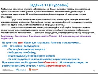 Задание 17 (П уровень)
31
Глобальные изменения климата, наблюдаемые на Земле, вызывают тревогу и находятся под
пристальным вниманием учёных. Данные многолетних наблюдений свидетельствуют о
повышении за последние 40 лет общепланетарной температуры и об изменении состава
атмосферы.
Существуют разные точки зрения относительно причин происходящих изменений
климата и состава атмосферы. Одни учёные считают их причиной хозяйственную деятельность
человека, другие указывают на естественные природные факторы.
Используя географические знания, сформулируйте и обоснуйте Вашу точку зрения
относительно того, существует ли связь между человеческой деятельностью и глобальными
климатическими изменениями. Запишите рассуждения, подтверждающие Вашу точку зрения.
Содержание –Геоэкология. В широком смысле. Умение – 2.6 анализ и оценка различных
территорий
По сути – это эссе. Новая для нас задача. Ранее не используемая…
Эссе – сочинение, рассуждение
- Посвящённое одному вопросу;
- Небольшое по объёму;
- Индивидуальные соображения автора;
- Не претендующее на исчерпывающую трактовку предмета.
При написании необходимо чётко обозначить собственную позицию по
рассматриваемому вопросу, и затем аргументировать её.
 
